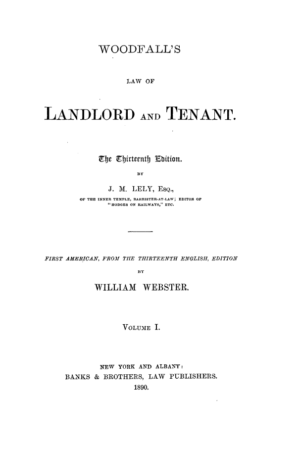 handle is hein.beal/woodfall0001 and id is 1 raw text is: WOODFALL'S
LAW OF
LANDLORD ANDTENANT.

Zbe Z birtrentb Bbition.
BY
J. M. LELY, ESQ.,
OF THE INNER TEMPLE, BARRISTER-AT-LAW; EDITOR OF
, ODGES ON RAILWAYS, ETC.

FIRST AMERICAN, FROM TIE THIRTEENTH ENGLISH, EDITION
BY
WILLIAM      WEBSTER.

VOLUME I.
NEW YORK AND ALBANY:
BANKS & BROTHERS, LAW PUBLISHERS.
1890.


