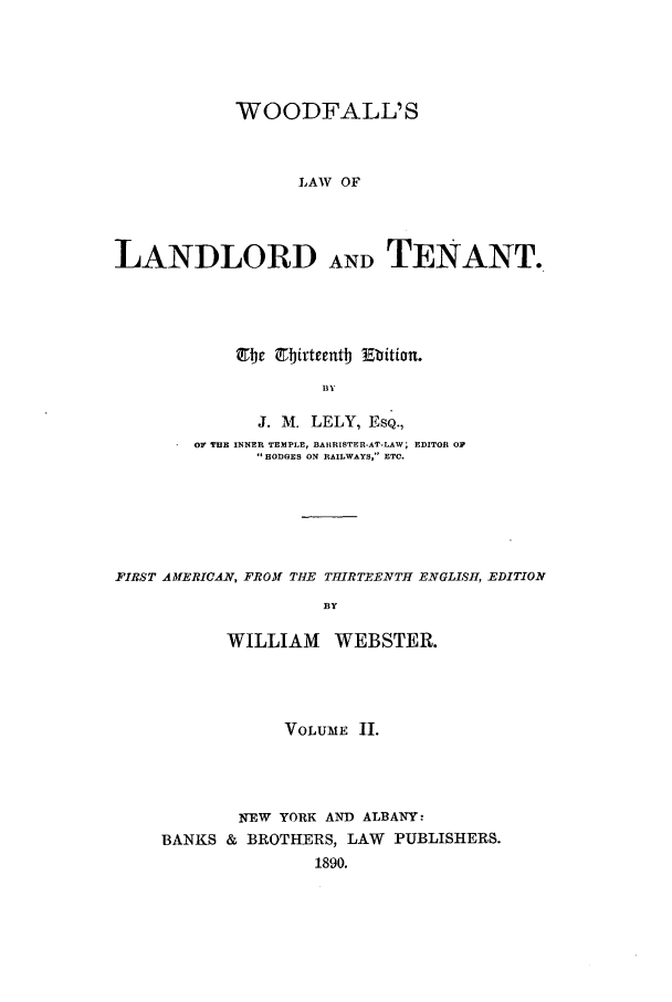 handle is hein.beal/woodfall0002 and id is 1 raw text is: WOODFALL'S
LAW OF
LANDLORD ANDTENANT.

tc 9birteent Ebition°
B Y
J. M. LELY, EsQ.,
OF T13B INNER TEMPLE, BAHRISTER-AT-LAW; EDITOR OF
HODGES ON RAILWAYS, ' ETC.
FIRST AMERICAN, FROM THE THIRTEENTH ENGLISH, EDITION
BY
WILLIAM WEBSTER.

VOLUME II.
NEW YORK AND ALBANY:
BANKS & BROTHERS, LAW PUBLISHERS.
1890.


