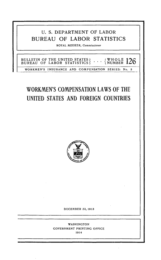 handle is hein.beal/workcusf0001 and id is 1 raw text is: 















BULLETIN OF THE UNITED STATES    WHOLE
BUREAU OF LABOR  STATISTICS 5   i NUMBER 126

WORKMEN'S INSURANCE AND COMPENSATION SERIES: No. 5





  WORKMEN'S   COMPENSATION   LAWS  OF THE

  UNITED  STATES AND  FOREIGN   COUNTRIES































                DECEMBER 23, 1913


      WASHINGTON
GOVERNMENT PRINTING OFFICE
         1914


    U. S. DEPARTMENT   OF LABOR

BUREAU OF LABOR STATISTICS
          ROYAL MEEKER, Commissioner


