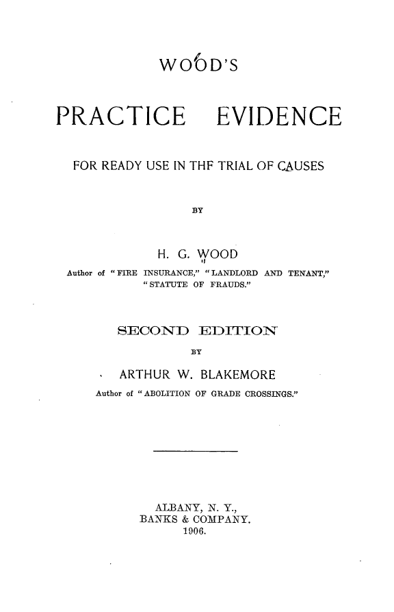handle is hein.beal/wperut0001 and id is 1 raw text is: 




WO6D'S


PRACTICE


EVIDENCE


FOR READY USE IN THF TRIAL OF CAUSES



               BY



           H. G. WOOD


Author of  FIRE


INSURANCE,  LANDLORD AND TENANT,
 STATUTE OF FRAUDS.


   SECOND EDITION

            BY

   ARTHUR W. BLAKEMORE
Author of ABOLITION OF GRADE CROSSINGS.










        ALBANY, N. Y.,
      BANKS & COMPANY.
           1906.


