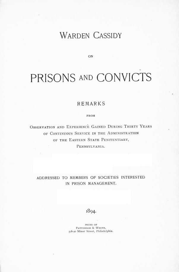 handle is hein.beal/wrdcpvc0001 and id is 1 raw text is: 







           WARDEN CASSIDY



                      ON





PRISONS AND CONVICTS


                  REMARKS

                      FROM


OB1SERVATION AND EXPERIENc GAINED DUING THIRTY YEARS
     OF CONTINUOus SERVICE IN THE ADM.INISTRATION
         OF THE EASTERN STATE PENITENTIARY,
                  PENNSYLVANIA.


ADDRESSED TO MEMBERS OF SOCIETIES INTERESTED
           IN PRISON MANAGEMENT.






                   1894.


                   PRESS OF
              .PATTERSON & Win1TE,
            518-20 Minior Street Philadelphia.


