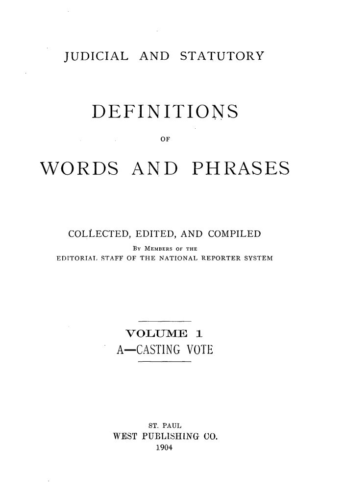 handle is hein.beal/wrdphrs0001 and id is 1 raw text is: JUDICIAL AND STATUTORY

DEFINITIONS
OF
WORDS AND PHRASES

COLLECTED, EDITED, AND COMPILED
BY MEMBERS OF THE
EDITORIAT, STAFF OF THE NATIONAL REPORTER SYSTEM
VOLUME 1
A-CASTING VOTE
ST. PAUL
WEST PUBLISHING CO.
.904


