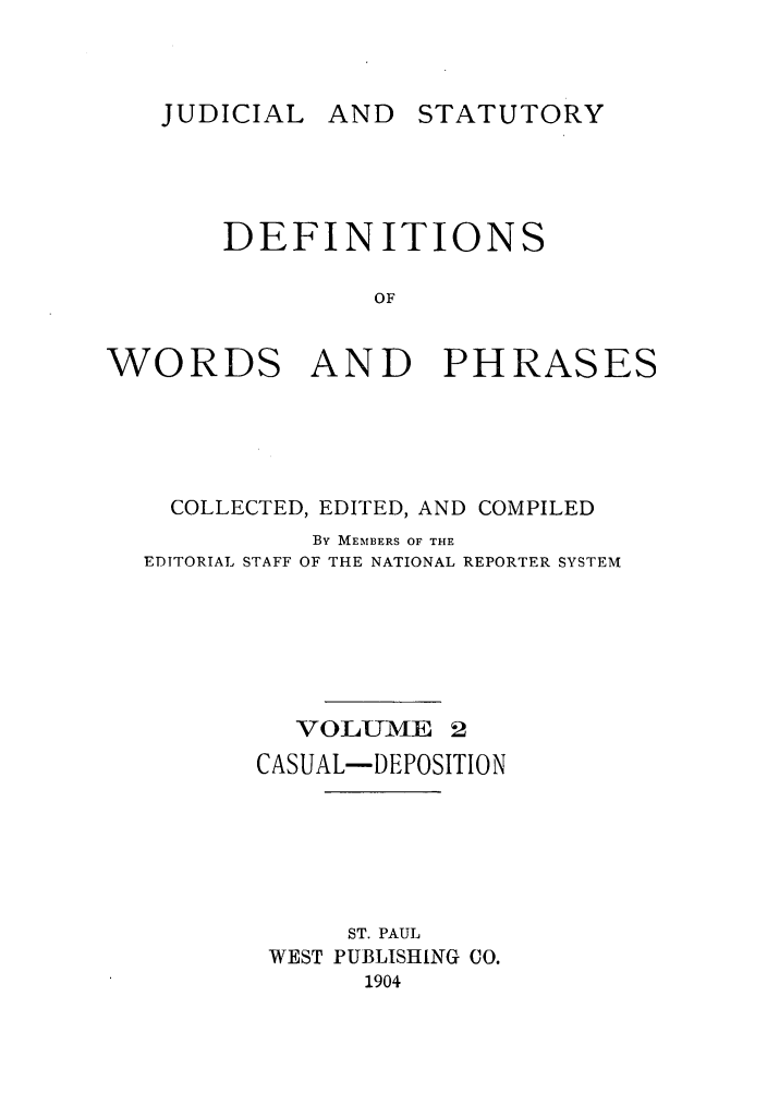 handle is hein.beal/wrdphrs0002 and id is 1 raw text is: JUDICIAL AND

DEFINITIONS
OF
WORDS AND PHRASES

COLLECTED, EDITED, AND COMPILED
By MEMBERS OF THE
EDITORIAL STAFF OF THE NATIONAL REPORTER SYSTEM
VOLU-ME 2
CASUAL-DEPOSITION
ST. PAUL
WEST PUBLISHING CO.
1904

STATUTORY


