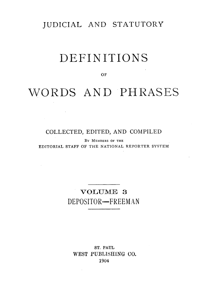 handle is hein.beal/wrdphrs0003 and id is 1 raw text is: AND STATUTORY

DEFINITIONS
OF
WORDS AND PHRASES

COLLECTED, EDITED, AND COMPILED
By MEMBERS OF THE
EDITORIAL STAFF OF THE NATIONAL REPORTER SYSTEM
VOELLJAIE 3
DEPOSITOR-FREEMAN
ST. PAUL
WEST PUBLISHING CO.
1904

JUDICIAL


