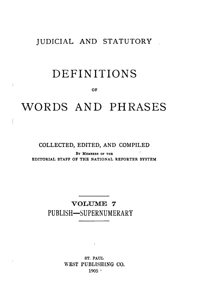 handle is hein.beal/wrdphrs0007 and id is 1 raw text is: AND STATUTORY

DEFINITIONS
OF

WORDS

AND PHRASES

COLLECTED, EDITED, AND COMPILED
By MEMBERS OF THE
EDITORIAL STAFF OF THE NATIONAL REPORTER SYSTEM
VOLUME 7
PUBLISH-SUPERNUMERARY
ST. PAUL
WEST PUBLISHING CO.
1905 '

JUDICIAL


