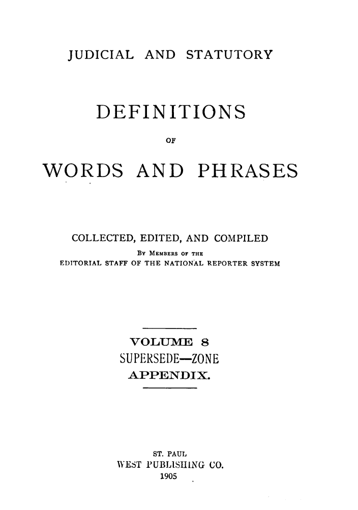handle is hein.beal/wrdphrs0008 and id is 1 raw text is: AND STATUTORY

DEFINITIONS
OF
WORDS AND PHRASES

COLLECTED, EDITED, AND COMPILED
BY MEMBERS OF THE
EDITORIAL STAFF OF THE NATIONAL REPORTER SYSTEM
VOLUVE 8
SUPERSEDE-ZONE
APPENDIX.
ST. PAUL
WEST PUBLISHING CO.
1905

JUDICIAL


