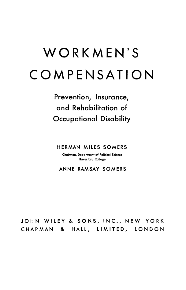handle is hein.beal/wrkcmpp0001 and id is 1 raw text is: 








   WORKMEN'S



COMPENSATION


      Prevention, Insurance,

      and  Rehabilitation of

      Occupational Disability




      HERMAN  MILES SOMERS
        Chairman, Department of Political Science
            Haverford College

       ANNE RAMSAY SOMERS


JOHN  WILEY &


SONS,  INC., NEW YORK


CHAPMAN   &  HALL, LIMITED,  LONDON


