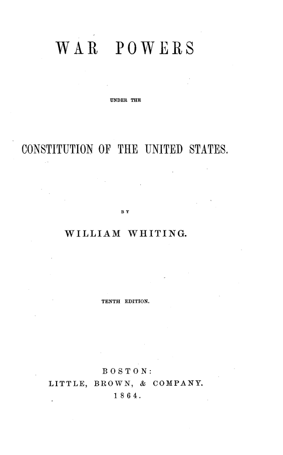 handle is hein.beal/wrpwrcus0001 and id is 1 raw text is: 




WAR POWERS





        UNDER THE


CONSTITUTION OF THE UNITED


        BY


WILLIAM WHITING.


        TENTH EDITION.








        BOSTON:
LITTLE, BROWN, & COMPANY.
          1864.


STATES.


