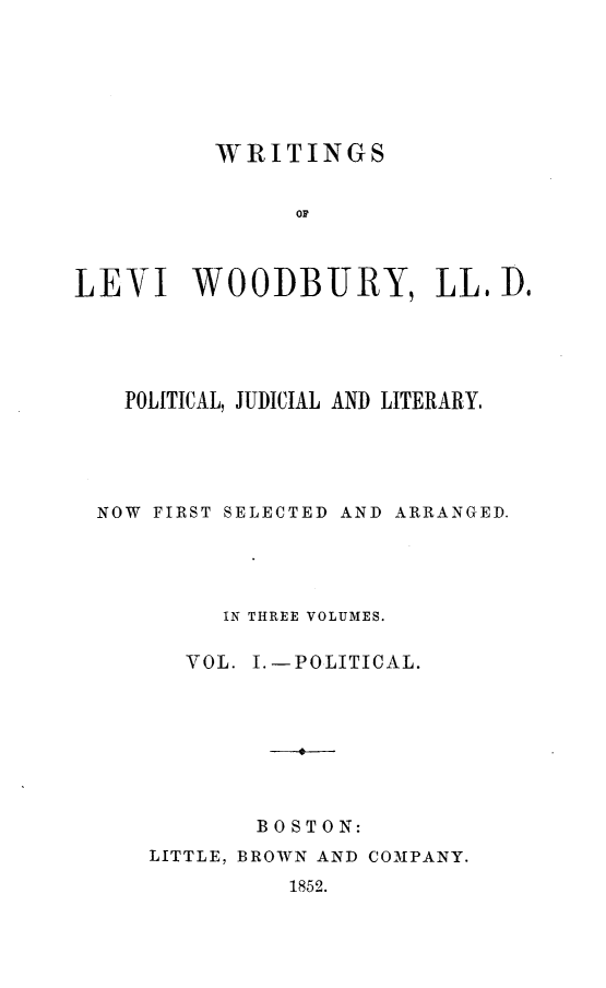 handle is hein.beal/wrtglvw0001 and id is 1 raw text is: 







          WRITINGS


               O r



LEVI WOODBURY, LL. Do


  POLITICAL, JUDICIAL AND LITERARY.





NOW FIRST SELECTED AND ARRANGED.





         IN THREE VOLUMES.

      YOL. I.-POLITICAL.








           BOSTON:


LITTLE, BROWN AND COMPANY.
          1852.


