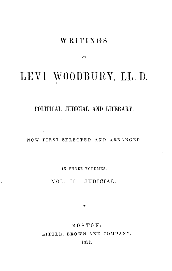 handle is hein.beal/wrtglvw0002 and id is 1 raw text is: 






          WRITINGS


               OF



LEVI WOODBURY, LL. Do


  POLITICAL, JUDICIAL AND LITERARY.





NOW FIRST SELECTED AND ARRANGED.





         IN THREE VOLUMES.

      VOL. 1I.-JUDICIAL.




              B



           BOS TON:


LITTLE, BROWN AND COMPANY.
          1852.


