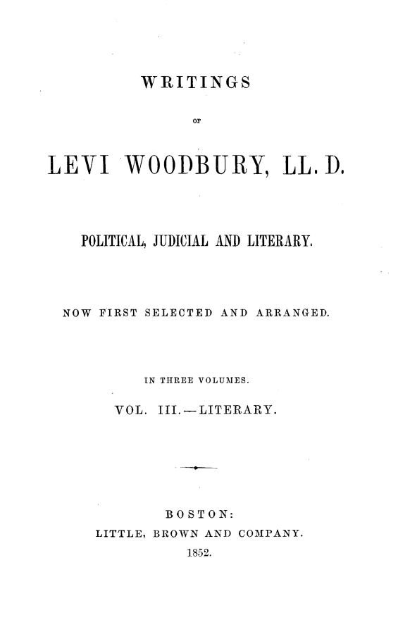 handle is hein.beal/wrtglvw0003 and id is 1 raw text is: 





          WRITINGS


               O  r



LEVI WOODBURY, LL, D.


  POLITICAL, JUDICIAL AND LITERARY.





NOW FIRST SELECTED AND ARRANGED.




         IN THREE VOLUMES.

      VOL. III.-LITERARY.








           BOSTON:
    LITTLE, BROWN AND COMPANY.


1852.



