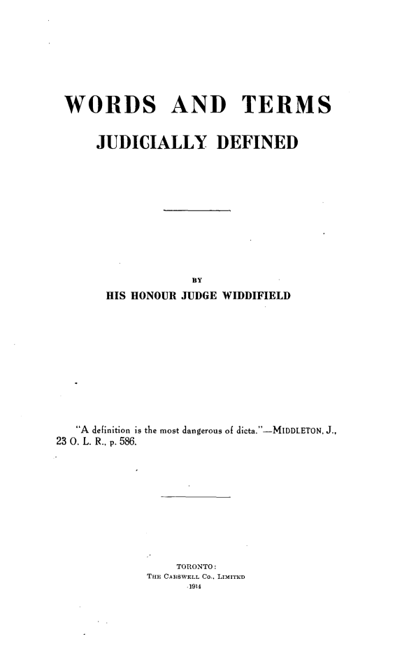 handle is hein.beal/wtjd0001 and id is 1 raw text is: 







WORDS AND TERMS


      JUDICIALLY DEFINED










                   BY
       HIS HONOUR JUDGE WIDDIFIELD










   A definition is the most dangerous of dicta.-MIDDLETON, J.,
23 0. L. R., p. 586.










                 TORONTO:
             THE CAISWELL Co., LIMITED
                  .1914


