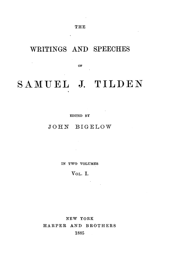 handle is hein.beal/wtscsjt0001 and id is 1 raw text is: 




THE


WRITINGS  AND


SPEECHES


OF


SAMUEL J. TILDEN





            EDITED BY

       JOHN  BIGELOW


    IN TWO VOLUMES

      VOL. I.








      NEW YORK
HARPER AND BROTHERS
       1885


