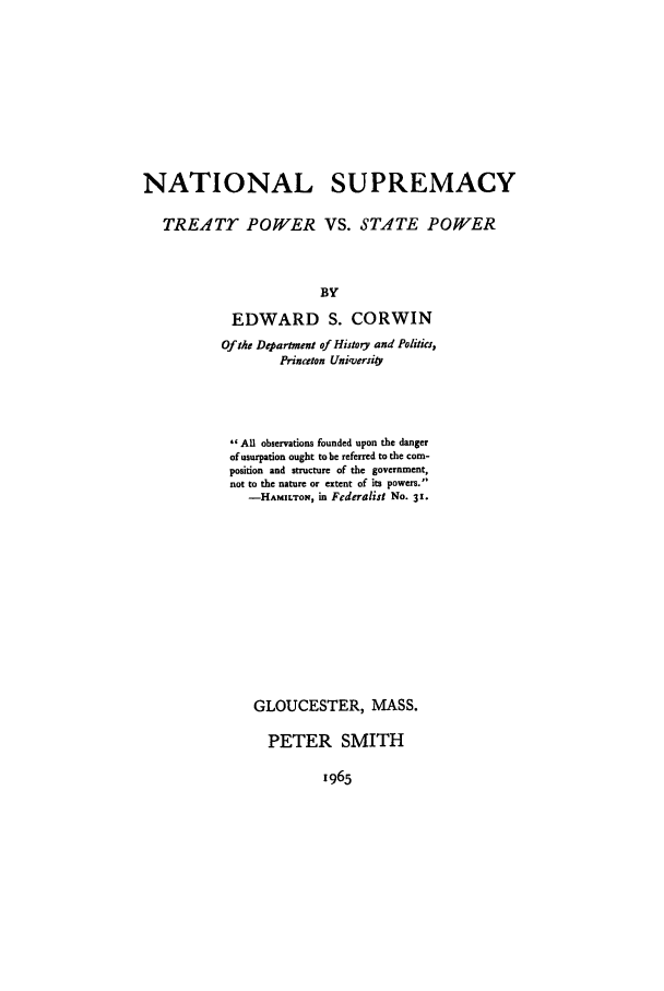handle is hein.beal/xnatpsp0001 and id is 1 raw text is: NATIONAL SUPREMACY
TREATY POWER VS. STATE POWER
BY
EDWARD S. CORWIN
Of the Department of History and Politics,
Princeton Univoersi&
All observations founded upon the danger
of usurpation ought to be referred to the com-
position and structure of the government,
not to the nature or extent of its powers.
-HAMILTON, in Federalist No. 31.
GLOUCESTER, MASS.
PETER SMITH

1965


