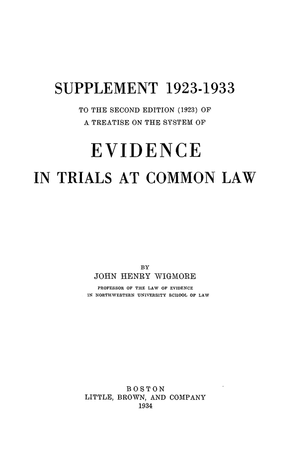 handle is hein.beal/xtranglosupp0001 and id is 1 raw text is: SUPPLEMENT 1923-1933
TO THE SECOND EDITION (1923) OF
A TREATISE ON THE SYSTEM OF
EVIDENCE
IN TRIALS AT COMMON LAW
BY
JOHN HENRY WIGMORE
PROFESSOR OF THE LAW OF EVIDENCE
IN NORTHWESTERN UNIVERSITY SCHOOL OF LAW
BOSTON
LITTLE, BROWN, AND COMPANY
1934


