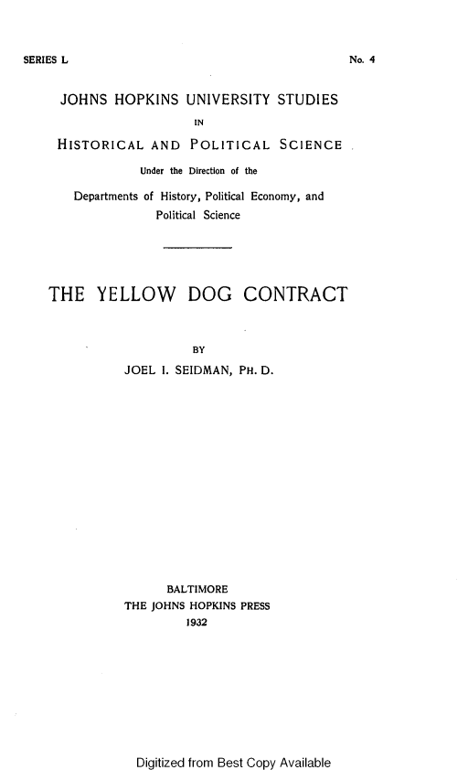 handle is hein.beal/ylwdc0001 and id is 1 raw text is: 



SERIES L


  JOHNS  HOPKINS   UNIVERSITY   STUDIES

                     IN

 HISTORICAL   AND   POLITICAL SCIENCE

             Under the Direction of the

    Departments of History, Political Economy, and
               Political Science






THE YELLOW DOG CONTRACT



                    BY

           JOEL I. SEIDMAN, PH. D.


      BALTIMORE
THE JOHNS HOPKINS PRESS
         1932


Digitized from Best Copy Available


No. 4


