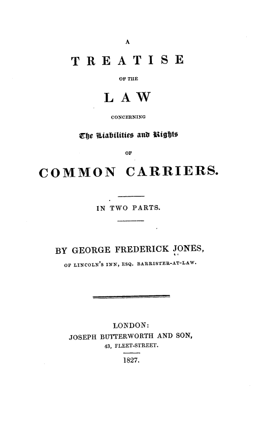 handle is hein.beal/ytmd0001 and id is 1 raw text is: 



A


TREATI


SE


   OF THE


LAW

CONCERNING


       cbje tabilitieo aub WOgWt

               OF


COMMON CARRIERS.


       IN TWO PARTS.





BY GEORGE FREDERICK JONES,

  OF LINCOLN'S INN, ESQ. BARRISTER-AT-LAW.







          LONDON:
  JOSEPH BUTTERWORTH AND SON,
         43, FLEET-STREET.

            1827.


