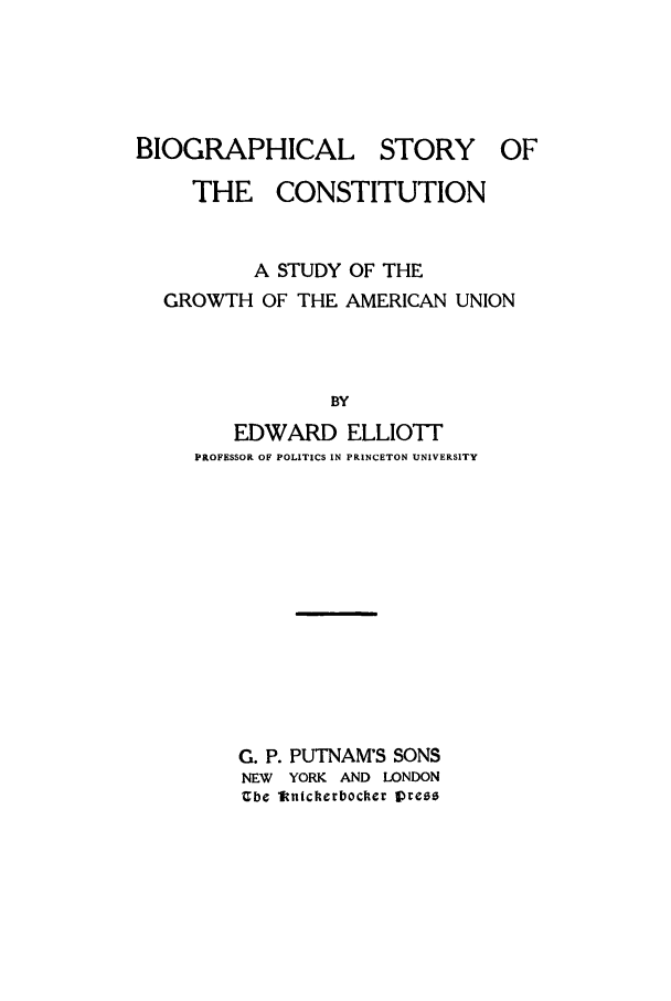 handle is hein.beal/zaaf0001 and id is 1 raw text is: BIOGRAPHICAL STORY       OF
THE CONSTITUTION
A STUDY OF THE
GROWTH OF THE AMERICAN UNION
BY
EDWARD ELLIO1T
PROFESSOR OF POLITICS IN PRINCETON UNIVERSITY

G. P. PUTNAM'S SONS
NEW YORK AND LONDON
Cbe 1fnicherbocker lpreo


