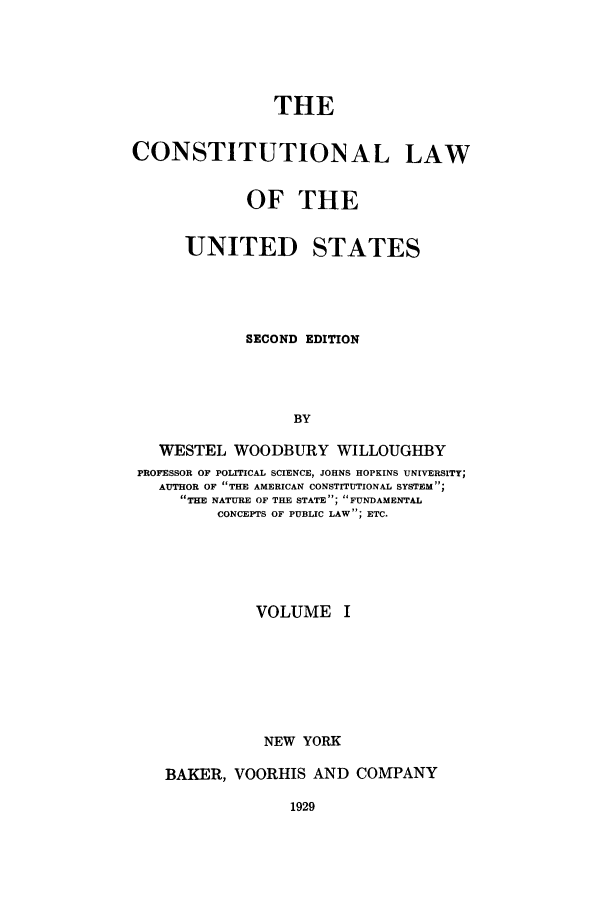 handle is hein.beal/zaak0001 and id is 1 raw text is: THE

CONSTITUTIONAL

LAW

OF THE
UNITED STATES
SECOND EDITION
BY
WESTEL WOODBURY WILLOUGHBY
PROFESSOR OF POLITICAL SCIENCE, JOHNS HOPKINS UNIVERSITY;
AUTHOR OF THE AMERICAN CONSTITUTIONAL SYSTEM;
THE NATURE OF THE STATE; FUNDAMENTAL
CONCEPTS OF PUBLIC LAW; ETC.
VOLUME I
NEW YORK
BAKER, VOORHIS AND COMPANY


