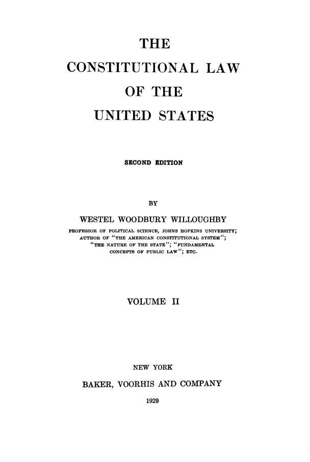 handle is hein.beal/zaak0002 and id is 1 raw text is: THE
CONSTITUTIONAL LAW
OF THE

UNITED

STATES

SECOND EDITION
BY
WESTEL WOODBURY WILLOUGHBY
PROFESSOR OF POLITICAL SCIENCE, JOHNS HOPKINS UNIVERSITY;
AUTHOR OF THE AMERICAN CONSTITUTIONAL SYSTEM;
THE NATURE OF THE STATE; FUNDAMENTAL
CONCEPTS OF PUBLIC LAW; ETC.
VOLUME II
NEW YORK
BAKER, VOORHIS AND COMPANY

1929


