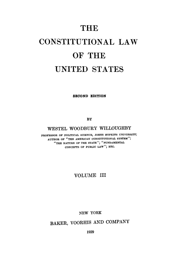 handle is hein.beal/zaak0003 and id is 1 raw text is: THE
CONSTITUTIONAL LAW
OF THE
UNITED STATES
SECOND EDITION
BY
WESTEL WOODBURY WILLOUGHBY
PROFESSOR OF POLITICAL SCIENCE, JOHNS HOPKINS UNIVERSITY;
AUTHOR OF THE AMERICAN CONSTITUTIONAL SYSTEM;
THE NATURE OF THE STATE; FUNDAMENTAL
CONCEPTS OF PUBLIC LAW; ETC.
VOLUME III
NEW YORK
BAKER, VOORHIS AND COMPANY

1929


