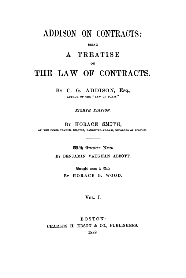 handle is hein.beal/zaas0001 and id is 1 raw text is: ADDISON ON CONTRACTS:
BEING
A TREATISE
ON
THE LAW OF CONTRACTS.
By C. G. ADDISON, ESQ.,
AUTHOR OF THE LAW OF TORTS.
EIGHTH EDITION.
By HORACE SMITH,
OF TEE INNER TEMPLE, ESQUIRE, RARRISTER-AT-LAW, RECORDER OF LINCOLN.
w1Iitb lamxican Note0
By BENJAMIN VAUGHAN ABBOTT.
3srouugt bbn  to 33ate
By HORACE G. WOOD.
VOL. 1.
BOSTON:
CHARLES H. EDSON & CO., PUBLISHERS.
1888.



