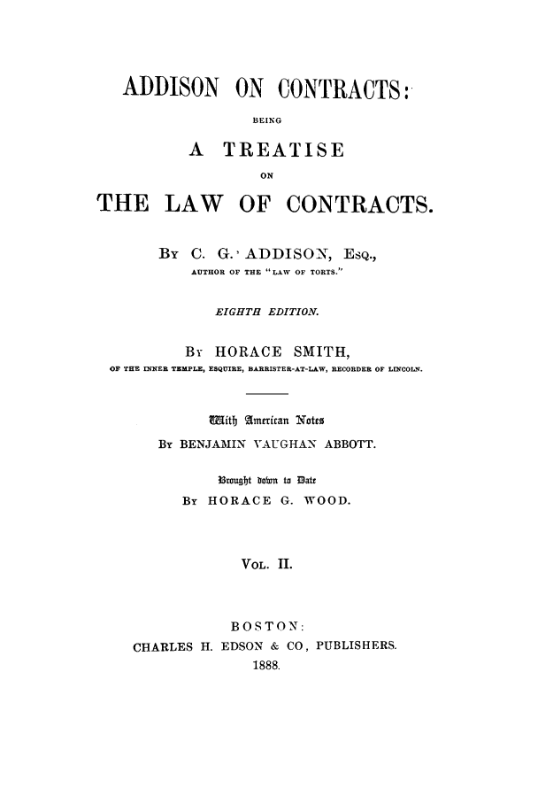 handle is hein.beal/zaas0002 and id is 1 raw text is: ADDISON ON CONTRACTS:
BEING
A TREATISE
ON
THE LAW OF CONTRACTS.
By C. G.' ADDISON, ESQ.,
AUTHOR OF THE LAW OF TORTS.
EIGHTH EDITION.
By HORACE SMITH,
OF THE INNER TEMPLE, ESQUIRE, BARRISTER-AT-LAW, RECORDER OF LINCOLN.
W iittj a[merian Yotes
By BENJAMIN VAUGHAN ABBOTT.
3mugbt bebm to 3att
By HORACE G. WOOD.
VOL. II.
BOSTON:
CHARLES H. EDSON & CO, PUBLISHERS.
1888.


