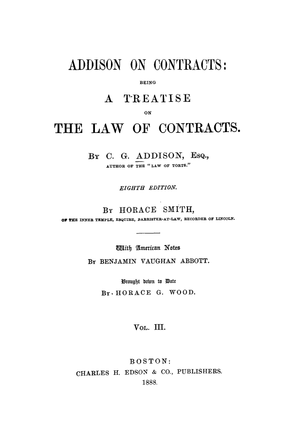 handle is hein.beal/zaas0003 and id is 1 raw text is: ADDISON ON CONTRACTS:
BEING
A TREATISE
ON
THE LAW OF CONTRACTS.
By C. G. ADDISON, EsQ.,
AUTHOR OF THE LAW OF TORTS.
EIGHTH EDITION.
By HORACE SMITH,
o0 rK  INNER TEMPLE, ESQUIRE, DARRISTER-AT-LAW, RECORDER OF LINCOLN.
Witb gmericant Xotto
By BENJAMIN VAUGHAN ABBOTT.
35rougbt b oln to Mate
By.- HORACE G. WOOD.
VOL. III.
BOSTON:
CHARLES H. EDSON & CO., PUBLISHERS.
1888.


