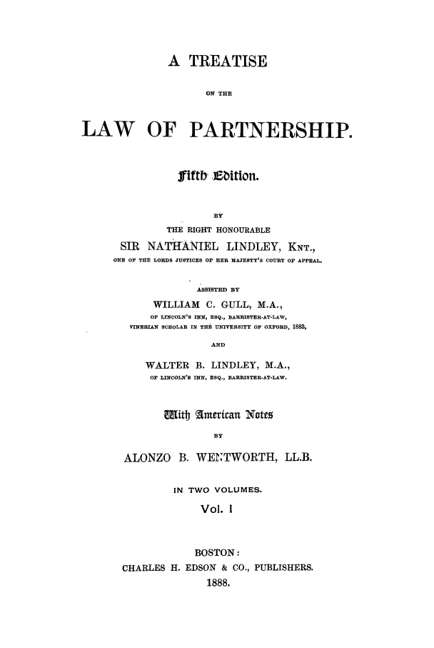 handle is hein.beal/zabb0001 and id is 1 raw text is: A TREATISE
ON THE
LAW   OF PARTNERSHIP.

fIftb, Ebition.
BY
THE RIGHT HONOURABLE
SIR NATHANIEL LINDLEY, KNT.,
ONE OF THE LORDS JUSTICES OF HER MAJESTY'S COURT OF APPEAL.
ASSISTED BY
WILLIAM      C. GULL, M.A.,
OF LINCOLN'S INN, ESQ., BARRISTER-AT-LAW,
VINERIAN SCHOLAR IN THE UNIVERSITY OF OXFORD, 1883,
AND
WALTER      B. LINDLEY, M.A.,
OF LINCOLN'S INN, ESQ., BARRISTER-AT-LAW.
Mitt American Nctes
BY
ALONZO B. WENTWORTH, LL.B.
IN TWO VOLUMES.
Vol. 1
BOSTON:
CHARLES H. EDSON & CO., PUBLISHERS.
1888.


