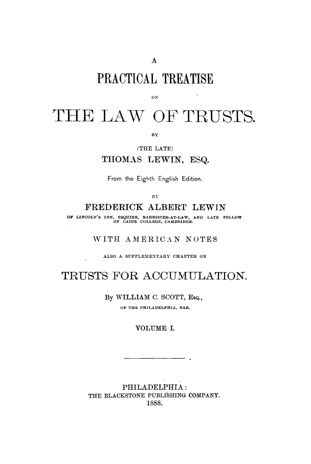 handle is hein.beal/zabc0001 and id is 1 raw text is: PRACTICAL TREATISE
ON
THE LAW OF TRIUSTS.
BY
(THE LATE)
THOMAS LEWIN, ESQ.
From the Eighth English Edition.
in
FREDERICK ALBERT LEWIN
OF LINCOLN'S INN, ESQUIRE, BARRISTER-AT-LAW, AND LATE FELLOW
OF CAIUS COLLEGE, CAMBRIDGE.
WITH AMERICAN NOTES
ALSO A SUPPLEMENTARY CHAPTER ON
TRUSTS FOR ACCUMULATION.
By WILLIAM C. SCOTT, ESQ.,
OF THE PHILADELPHIA, BAR.
VOLUME I.

PHILADELPHIA:
THE BLACKSTONE PUBLISHING COMPANY.
1888.



