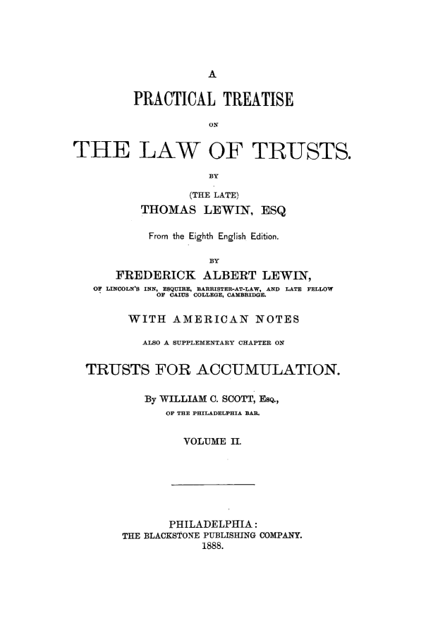 handle is hein.beal/zabc0002 and id is 1 raw text is: PRACTICAL TREATISE
ON
THE LAW OF TRUSTS.
BY
(THE LATE)
THOMAS LEWIN, ESQ
From the Eighth English Edition.
BY
FREDERICK ALBERT LEWIN,
OF LINCOLN'S INN, ESQUIRE, BARRISTER-AT-LAW, AND LATE FELLOW
OF CAIUS COLLEGE, CAMBRIDGE.
WITH AMERICAN NOTES
ALSO A SUPPLEMENTARY CHAPTER ON
TRUSTS FOR ACCUMULATION.
By WILLIAM C. SCOTT, ESQ.,
OF THE PHILADELPHIA BAR.
VOLUME II.

PHILADELPHIA:
THE BLACKSTONE PUBLISHING COMPANY.
1888.


