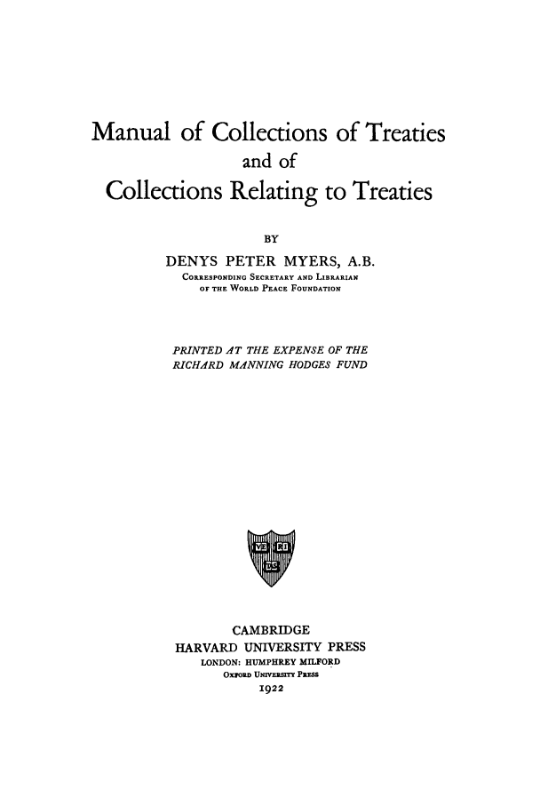 handle is hein.beal/zabk0001 and id is 1 raw text is: Manual of Collections of Treaties
and of
Collections Relating to Treaties
BY
DENYS PETER MYERS, A.B.
CORRESPONDING SECRETARY AND LIBRARIAN
OF THE WORLD PEACE FOUNDATION
PRINTED AT THE EXPENSE OF THE
RICHARD MANNING HODGES FUND
CAMBRIDGE
HARVARD UNIVERSITY PRESS
LONDON: HUMPHREY MILFORD
OxzoRD UNrVEsrry PRESS
1922


