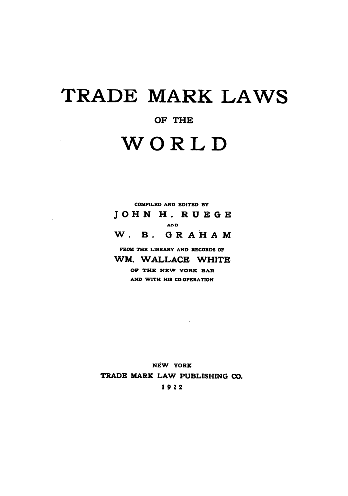 handle is hein.beal/zabt0001 and id is 1 raw text is: TRADE MARK LAWS
OF THE
WORLD
COMPILED AND EDITED BY
JOHN H. RUEGE
AND
W. B. GRAHAM
FROM THE LIBRARY AND RECORDS OF
WM. WALLACE WHITE
OF THE NEW YORK BAR
AND WITH HIS CO-OPERATION
NEW YORK
TRADE MARK LAW PUBLISHING CO.
1922


