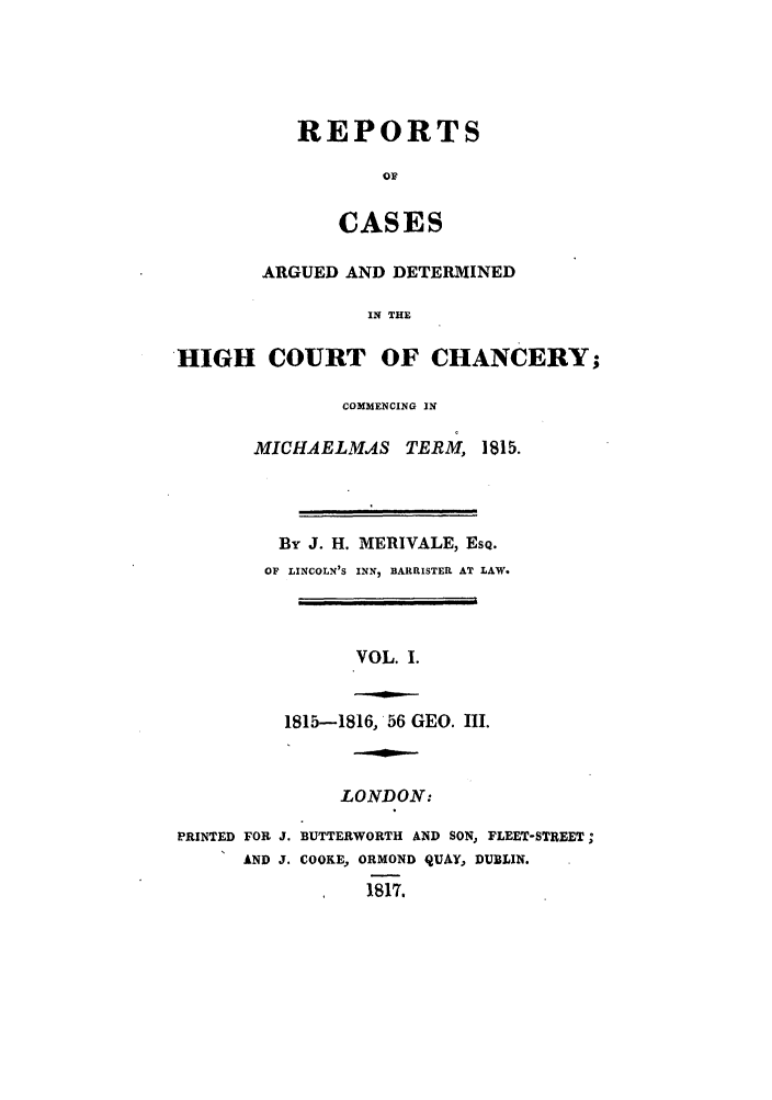handle is hein.beal/zabu0001 and id is 1 raw text is: REPORTS
OF
CASES
ARGUED AND DETERMINED
IN THE
HIGH COURT OF CHANCERY;

COMMENCING IN
MICHAELMAS         TERM, 1815.
By J. H. MERIVALE, EsQ.
OF LINCOLN'S INNI, BARRISTER AT LAW.
VOL. I.
1815-1816, 56 GEO. III.

LONDON:
PRINTED FOR J. BUTTERWORTH AND SON, FLEET-STREET;
AND J. COOKE, ORMOND QUAY, DUBLIN.
1817.


