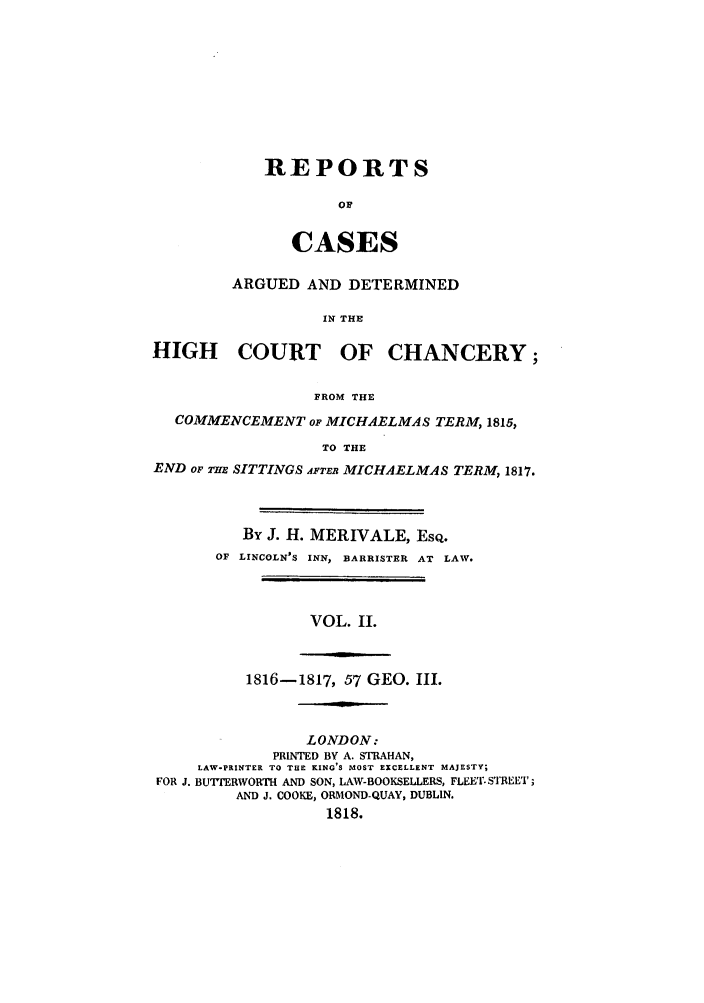 handle is hein.beal/zabu0002 and id is 1 raw text is: REPORTS
or
CASES

ARGUED AND DETERMINED
IN THE
HIGH COURT OF CHANCERY;
FROM THE
COMMENCEMENT op MICHAELMAS TERM, 1815,
TO THE
END OF THZ SITTINGS AFTER MICHAELMAS TERM, 1817.

By J. H. MERIVALE, EsQ.
OF LINCOLN'S INN, BARRISTER AT LAW.

VOL. II.

1816-1817, 57 GEO. III.

LONDON:
PRINTED BY A. STRAHAN,
LAW-PRINTER TO THE KING'S MOST EXCELLENT MAJESTY;
FOR J. BU'TTERWORTH AND SON, LAW-BOOKSELLERS, FLEET.STREET;
AND J. COOKE, ORMOND-QUAY, DUBLIN.
1818.


