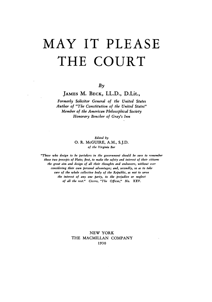 handle is hein.beal/zacc0001 and id is 1 raw text is: MAY IT PLEASE
THE COURT
By
JAMES M. BECK, LL.D., D.Lit.,
Formerly Solicitor General of the United States
Author of The Constitution of the United States
Member of the American Philosophical Society
Honorary Bencher of Gray's Inn
Edited by
0. R. McGUIRE, A.M., S.J.D.
of the Virginia Bar
Those who design to be partakers in the government should be sure to remember
those two precepts of Plato; first, to make the safety and interest of their citizens
the great aim and design of all their thoughts and endeavors, without ever
considering their own personal advantages; and, secondly, so as to take
care of the whole collective body of the Republic, as not to serve
the interest of any one party, to the prejudice or neglect
of all the rest.  Cicero, The Offices, No. XXV.
NEW YORK
THE MACMILLAN COMPANY
1930



