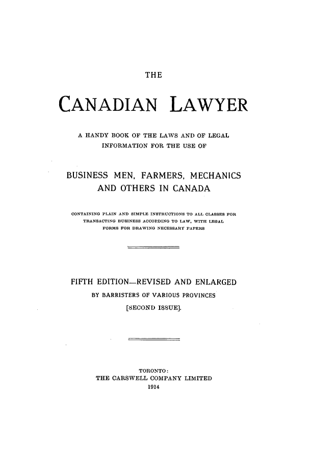 handle is hein.beal/zace0001 and id is 1 raw text is: THE

CANADIAN LAWYER
A HANDY BOOK OF THE LAWS AND OF LEGAL
INFORMATION FOR THE USE OF
BUSINESS MEN, FARMERS, MECHANICS
AND OTHERS IN CANADA
CONTAINING PLAIN AND SIMPLE INSTRUCTIONS TO ALL CLASSES FOR
TRANSACTING BUSINESS ACCORDING TO LAW, WITH LEGAL
FORMS FOR DRAWING NECESSARY PAPERS
FIFTH EDITION-REVISED AND ENLARGED
BY BARRISTERS OF VARIOUS PROVINCES
[SECOND ISSUE].
TORONTO:
THE CARSWELL COMPANY LIMITED
1914


