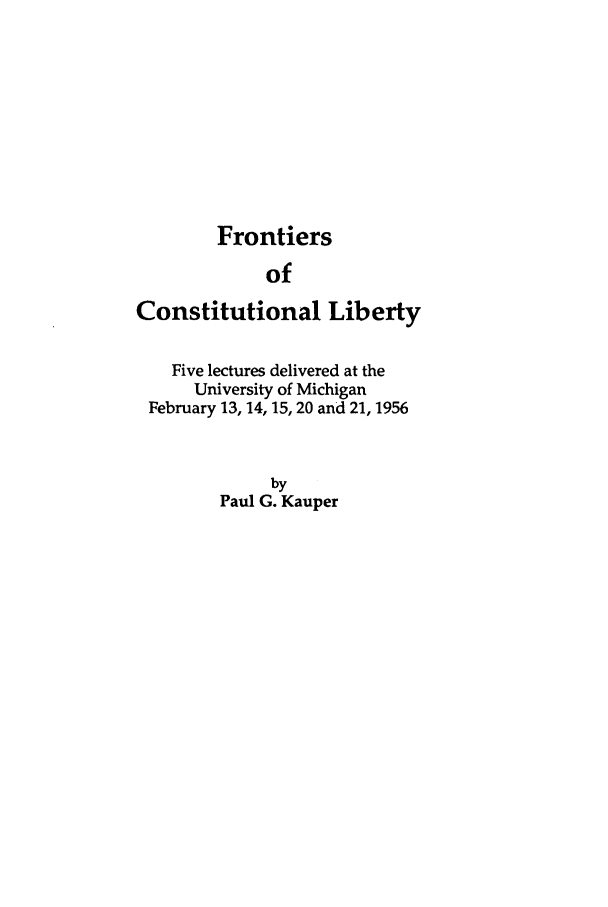 handle is hein.beal/zacj0001 and id is 1 raw text is: Frontiers
of
Constitutional Liberty
Five lectures delivered at the
University of Michigan
February 13, 14, 15, 20 and 21, 1956
by
Paul G. Kauper


