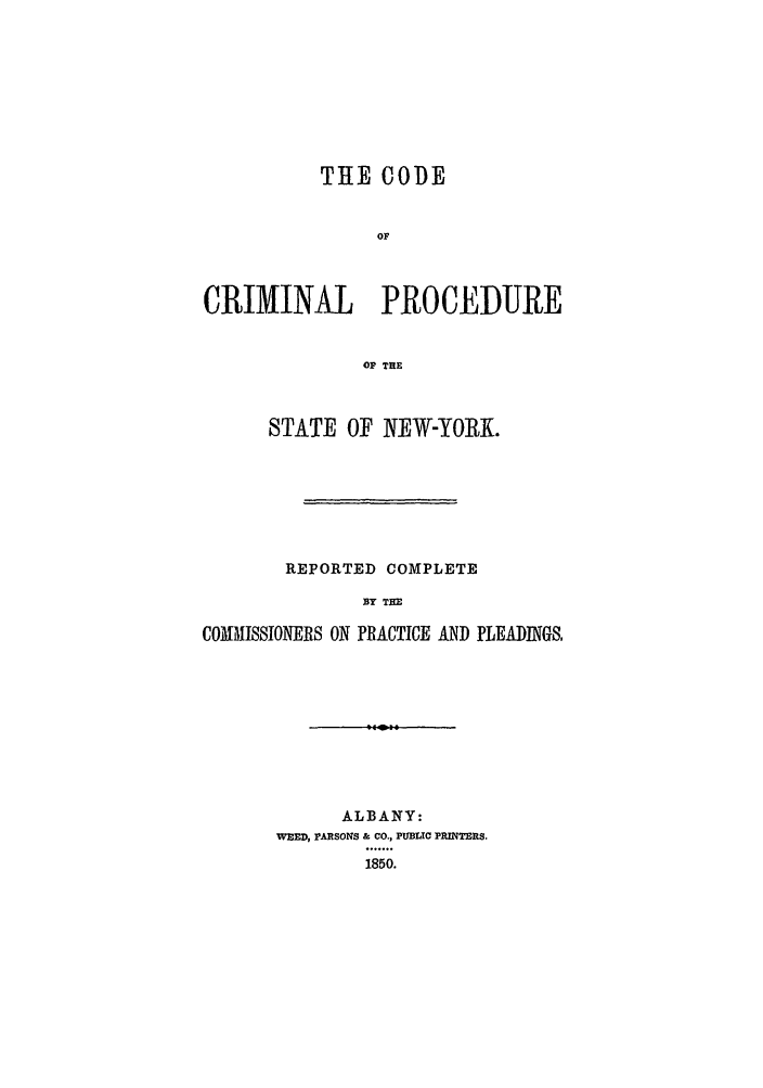 handle is hein.beal/zaco0001 and id is 1 raw text is: THE CODE
OF
CRIMINAL PROCEDURE
OF THE
STATE OF NEW-YORK.
REPORTED COMPLETE
BY THE
COMMISSIONERS ON PRACTICE AND PLEADINGS,

ALBANY:
WEED, PARSONS & CO., PUBLIC PRINTRS.

1850.


