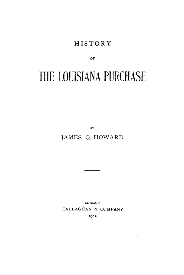 handle is hein.beal/zacr0001 and id is 1 raw text is: HISTORY

OF
THE LOUISIANA PURCHASE
BY
JAMES Q. HOWARD

CHICAGO
CALLAGHAN & COMPANY
1902


