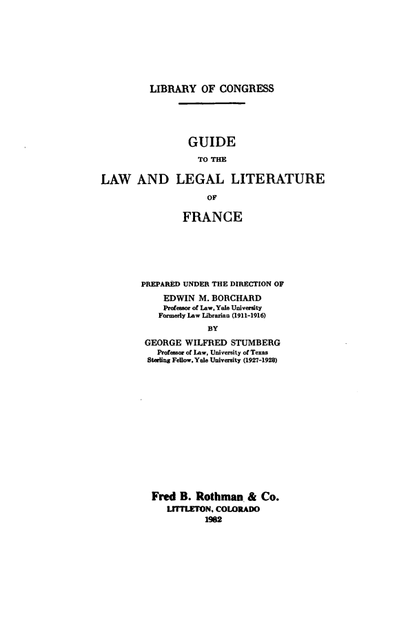 handle is hein.beal/zadb0001 and id is 1 raw text is: LIBRARY OF CONGRESS

GUIDE
TO THE
LAW AND LEGAL LITERATURE
OF

FRANCE
PREPARED UNDER THE DIRECTION OF
EDWIN M. BORCHARD
Profe aor of Law, Yale University
Formerly Law iUbrarian (1911-1916)
BY
GEORGE WILFRED STUMBERG
Professor of Law, University of Texas
Sterling Fellow, Yale University (1927-1928)

Fred B. Rothman & Co.
LrFFLETON. COLORADO
M92


