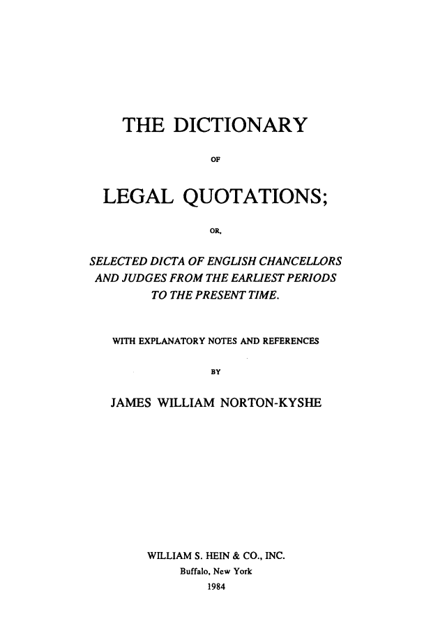 handle is hein.beal/zade0001 and id is 1 raw text is: THE DICTIONARY
OF
LEGAL QUOTATIONS;
OR,
SELECTED DICTA OF ENGLISH CHANCELLORS
AND JUDGES FROM THE EARLIEST PERIODS
TO THE PRESENT TIME.
WITH EXPLANATORY NOTES AND REFERENCES
BY
JAMES WILLIAM NORTON-KYSHE

WILLIAM S. HEIN & CO., INC.
Buffalo, New York
1984


