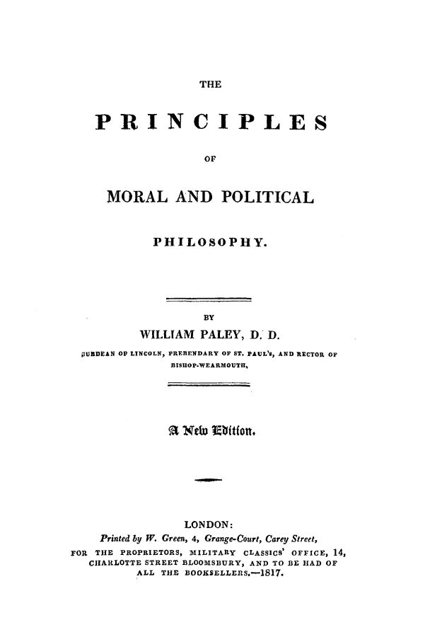handle is hein.beal/zadj0001 and id is 1 raw text is: THE

PRINCIPLES
OF
MORAL AND POLITICAL
PHILOSOPHY.
BY
WILLIAM PALEY, D, D.
;3URDEAN OP LINCOLN, PREBENDARY OF ST. PAUL'@, AND RECTOR OF
BISHOP.WEARMOUTH,

LONDON:
Printed by W. Green, 4, Grange-Court, Carey Street,
FOR THE PROPRIETORS, MILITARY CLASSICS' OFFICE, 14,
CHARLOTTE STREET BLOOMSBURY, AND TO BE HAD OF
ALL THE BOOKSELLERS.-1817.


