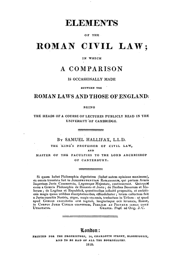 handle is hein.beal/zadk0001 and id is 1 raw text is: ELEMENTS
OF THE
ROMAN CIVIL LAW;
IN WHICH
A COMPARISON
IS OCCASIONALLY MADE
BETWEEN THE
ROMAN LAWS AND THOSE OF ENGLAND:
BEING
THE HEADS OF A COURSE OF LECTURES PUBLICLY READ IN THE
UNIVERSITY OF CAMBRIDGE.

By SAMUEL HALLIFAX, L.L.D.
THE 'KING'S PROFESSOR        OF  CIVIL LAW,
AND
MASTER OF THE FACULTIES TO THE LORD ARCHBISHOP
OF CANTERBURY.
Si quam blabet Philosophia dignitatem (habet autem opinione maximam),
ea omijis traiislata fuit iln JURISPRUDENTIAM ROMANORUM, qUi partum Armis
nimperium Juris Commercio, Legumque Majestate, continuerunt. Quicquid
enim a Grzecis Philosophis de Honesto et Justo ; de Finibus Botiorum et Ma-
lorum ; de Legibus et Republich, quaestiojibps itifinit6 propobitis, et ambiti-
osis magis quam utilibus disceptatioiuibus, effundebatur totum collectuin fuit
a Juriscousultis Nostris, atqie, nugis excussis, traductuin ill Urbm : ut quod
apud Grocus exercitatio crat iuigeii, lotngiorisque ocii levamen, 11iomne,
ill CORPUS JURIS CIVILIS couversuw, PUBLClA1 AC PRIVAT& SEMEN USSET
lJTILITATIS.                          GRAVIN. Prgf. ad Orig. J. C.
PRINTED FOR THE PROPRIETORS, 14, CHARLOTTE STREET, BLOOMSUURY,
AND TO BE HAD OF ALL THE BOOKSELLERS.
1818.


