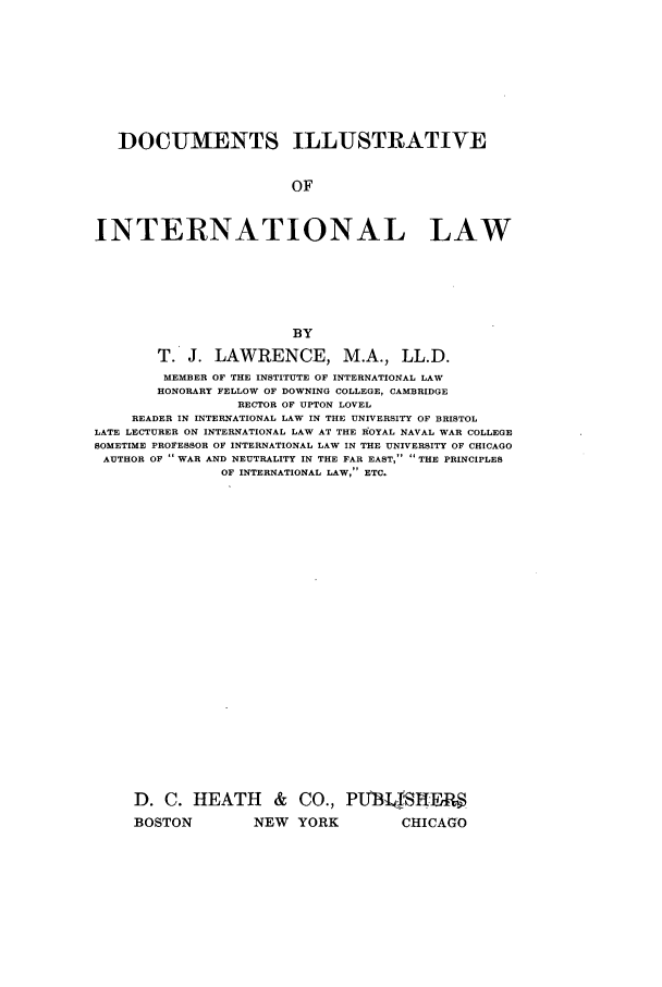handle is hein.beal/zadr0001 and id is 1 raw text is: DOCUMENTS ILLUSTRATIVE
OF
INTERNATIONAL LAW
BY
T. J. LAWRENCE, M.A., LL.D.
MEMBER OF THE INSTITUTE OF INTERNATIONAL LAW
HONORARY FELLOW OF DOWNING COLLEGE, CAMBRIDGE
RECTOR OF UPTON LOVEL
READER IN INTERNATIONAL LAW IN THE UNIVERSITY OF BRISTOL
LATE LECTURER ON INTERNATIONAL LAW AT THE IROYAL NAVAL WAR COLLEGE
SOMETIME PROFESSOR OF INTERNATIONAL LAW IN THE UNIVERSITY OF CHICAGO
AUTHOR OF  WAR AND NEUTRALITY IN THE FAR EAST,  THE PRINCIPLES
OF INTERNATIONAL LAW, ETC.
D. C. HEATH & CO., PUBI1fSHF§;
BOSTON             NEW YORK                CHICAGO


