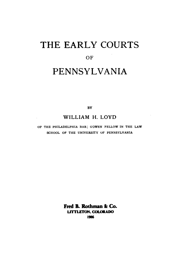 handle is hein.beal/zads0001 and id is 1 raw text is: THE EARLY COURTS
OF
PENNSYLVANIA
BY
WILLIAM H. LOYD
OF THE PHILADELPHIA BAR; GOWEN FELLOW IN THE LAW
SCHOOL OF THE UNIVERSITY OF PENNSYLVANIA
Fred B. Rothman & Co.
LfTTLETON, COLORADO
1986


