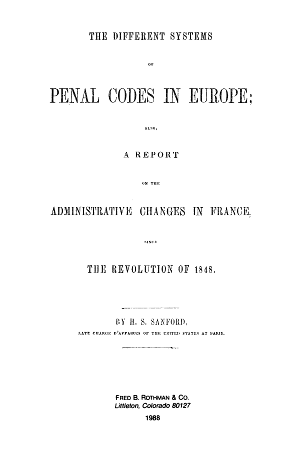 handle is hein.beal/zadt0001 and id is 1 raw text is: THE DIFFERENT SYSTEMS
or
PENAL CODES IN EUROPE:
ALSO,

A REPORT
LI Tile

ADMINISTRATIVE

CHANGES

IN FRANCE.

SINCE

THE    REVOLUTION         OF   1848.
BY Ii. S. SANFORD.
LATr  CftAR(I;t  I)AFFAIRUS  Or  TIlE  UNITED SATI-S  AT  IAI|.
FRED B. ROTHMAN & Co.
Littleton, Colorado 80127
1988


