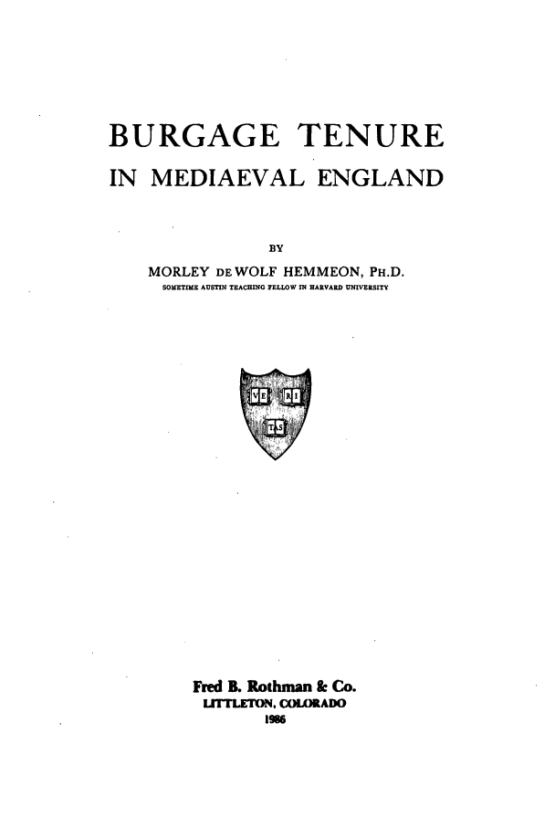 handle is hein.beal/zadv0001 and id is 1 raw text is: BURGAGE TENURE
IN MEDIAEVAL ENGLAND
BY
MORLEY DE WOLF HEMMEON, PH.D.
SOMETIME AUSTIN TEACHING PELLOW IN HARVARD UNIVERSITY

Fred B. Rothman & Co.
LITTLETION. COLORADO
1986


