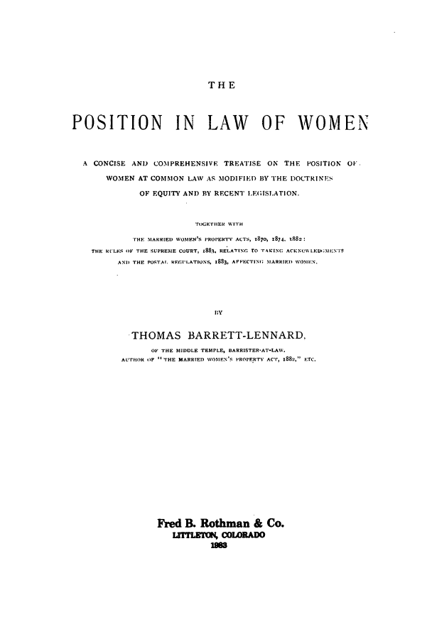 handle is hein.beal/zadx0001 and id is 1 raw text is: THE

POSITION IN LAW OF WOMEN
A CONCISE AND COMPREHENSIVE TREATISE ON THE POSITION OF.
WOMEN AT COMMON LAW AS MODIFIED BY THE DOCTRINES
OF EQUITY AND BY RECENT LEGISLATION.
TrE H'IiER WITH
THE MARRIED WOMEN'S PROPERTV ACTS, 1870, x874, 1882:
THE RULF-S OF THE SUPREME COURT, 1883. RELATING- rO FASINC( ACKNO\\I.EDMINEN'S
ANT, THE POSTAr. RFFIWLATIONS, 1883, AFFECTIN(; MARRIED WOMEN.
flY
THOMAS BARRETT-LENNARD,
OF THE MIDDLE TEMPLE, BARRISTER-AT-LAW.
AUTHOR OF  THE MARRIED WOMEN'S PROPERTY ACT, 1882, ETC.

Fred 13. Rothman & Co.
L1,MLKIX COLOADO
iSm


