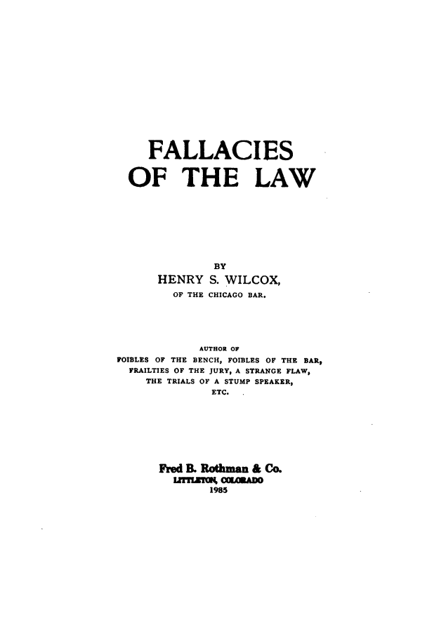 handle is hein.beal/zaed0001 and id is 1 raw text is: FALLACIES
OF THE LAW
BY
HENRY S. WILCOX,
OF THE CHICAGO BAR.
AUTHOR OF
FOIBLES OF THE BENCH, FOIBLES OF THE BAR,
FRAILTIES OF THE JURY, A STRANGE FLAW,
THE TRIALS OF A STUMP SPEAKER,
ETC.
Fred IL Rothmn & CAL
1985


